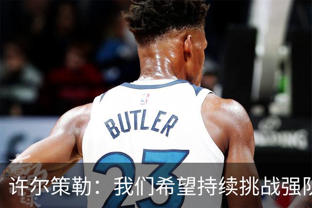 许尔策勒：我们希望持续挑战强队，要专注自身和不断进步